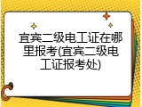 宜宾二级电工证在哪里报考(宜宾二级电工证报考处)