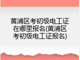黄浦区考初级电工证在哪里报名(黄浦区考初级电工证报名)