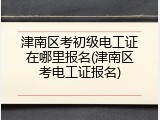 津南区考初级电工证在哪里报名(津南区考电工证报名)