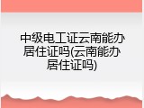 中级电工证云南能办居住证吗(云南能办居住证吗)