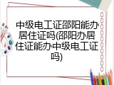 中级电工证邵阳能办居住证吗(邵阳办居住证能办中级电工证吗)