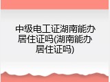 中级电工证湖南能办居住证吗(湖南能办居住证吗)