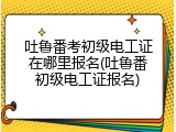 吐鲁番考初级电工证在哪里报名(吐鲁番初级电工证报名)