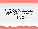 山南考初级电工证在哪里报名(山南考电工证报名)