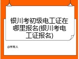 银川考初级电工证在哪里报名(银川考电工证报名)