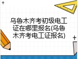 乌鲁木齐考初级电工证在哪里报名(乌鲁木齐考电工证报名)