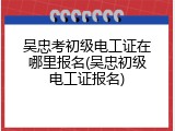 吴忠考初级电工证在哪里报名(吴忠初级电工证报名)