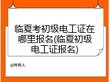 临夏考初级电工证在哪里报名(临夏初级电工证报名)