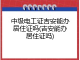 中级电工证吉安能办居住证吗(吉安能办居住证吗)