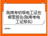 陇南考初级电工证在哪里报名(陇南考电工证报名)