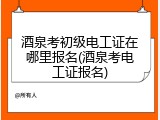 酒泉考初级电工证在哪里报名(酒泉考电工证报名)