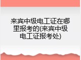 来宾中级电工证在哪里报考的(来宾中级电工证报考处)