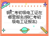 铜仁考初级电工证在哪里报名(铜仁考初级电工证报名)