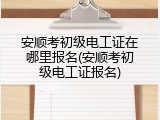 安顺考初级电工证在哪里报名(安顺考初级电工证报名)