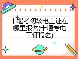 十堰考初级电工证在哪里报名(十堰考电工证报名)
