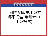 荆州考初级电工证在哪里报名(荆州考电工证报名)