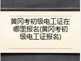 黄冈考初级电工证在哪里报名(黄冈考初级电工证报名)