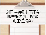 荆门考初级电工证在哪里报名(荆门初级电工证报名)