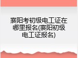 襄阳考初级电工证在哪里报名(襄阳初级电工证报名)