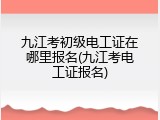 九江考初级电工证在哪里报名(九江考电工证报名)