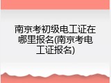南京考初级电工证在哪里报名(南京考电工证报名)
