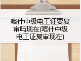 喀什中级电工证要复审吗现在(喀什中级电工证复审现在)