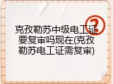 克孜勒苏中级电工证要复审吗现在(克孜勒苏电工证需复审)