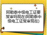 阿勒泰中级电工证要复审吗现在(阿勒泰中级电工证复审现在)