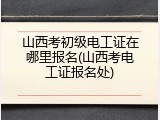 山西考初级电工证在哪里报名(山西考电工证报名处)