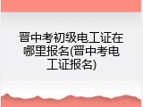 晋中考初级电工证在哪里报名(晋中考电工证报名)