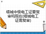 塔城中级电工证要复审吗现在(塔城电工证需复审)
