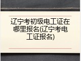 辽宁考初级电工证在哪里报名(辽宁考电工证报名)