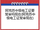 阿克苏中级电工证要复审吗现在(阿克苏中级电工证复审现在)