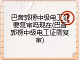 巴音郭楞中级电工证要复审吗现在(巴音郭楞中级电工证需复审)