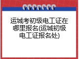 运城考初级电工证在哪里报名(运城初级电工证报名处)