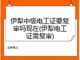 伊犁中级电工证要复审吗现在(伊犁电工证需复审)