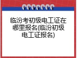 临汾考初级电工证在哪里报名(临汾初级电工证报名)