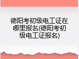 德阳考初级电工证在哪里报名(德阳考初级电工证报名)