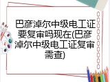 巴彦淖尔中级电工证要复审吗现在(巴彦淖尔中级电工证复审需查)