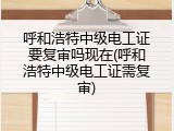呼和浩特中级电工证要复审吗现在(呼和浩特中级电工证需复审)