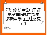 鄂尔多斯中级电工证要复审吗现在(鄂尔多斯中级电工证需复审)