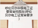 呼伦贝尔中级电工证要复审吗现在(呼伦贝尔电工证复审要求)