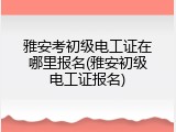 雅安考初级电工证在哪里报名(雅安初级电工证报名)