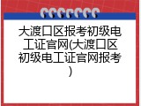 大渡口区报考初级电工证官网(大渡口区初级电工证官网报考)