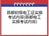 昌都初级电工证实操考试内容(昌都电工实操考试内容)