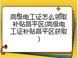 高级电工证怎么领取补贴昌平区(高级电工证补贴昌平区获取)
