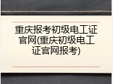 重庆报考初级电工证官网(重庆初级电工证官网报考)