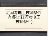 红河考电工技师条件有哪些(红河考电工技师条件)