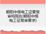 朝阳中级电工证要复审吗现在(朝阳中级电工证复审要求)