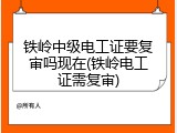 铁岭中级电工证要复审吗现在(铁岭电工证需复审)